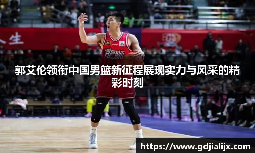 郭艾伦领衔中国男篮新征程展现实力与风采的精彩时刻