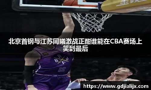 北京首钢与江苏同曦激战正酣谁能在CBA赛场上笑到最后