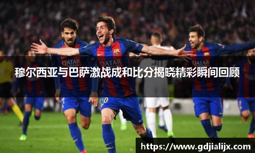 穆尔西亚与巴萨激战成和比分揭晓精彩瞬间回顾
