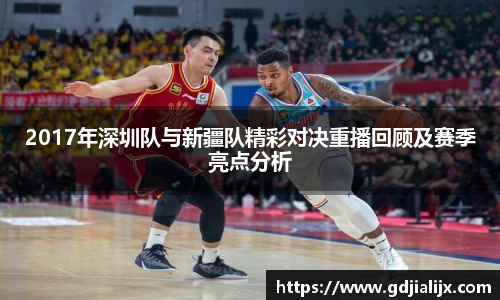 2017年深圳队与新疆队精彩对决重播回顾及赛季亮点分析