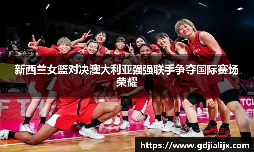 新西兰女篮对决澳大利亚强强联手争夺国际赛场荣耀