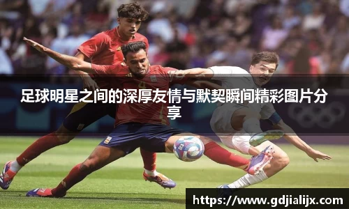 足球明星之间的深厚友情与默契瞬间精彩图片分享