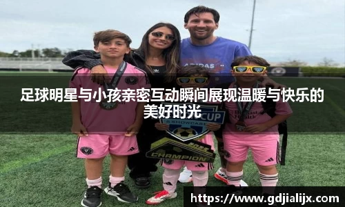 足球明星与小孩亲密互动瞬间展现温暖与快乐的美好时光