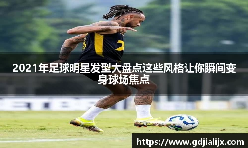 2021年足球明星发型大盘点这些风格让你瞬间变身球场焦点